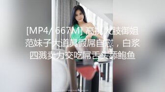 [MP4/ 667M] 高挑大肢御姐范妹子大道具假屌自慰，白浆四溅卖力交吃屌舌头舔鲍鱼