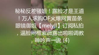 秘秘反差骚姐！露脸才是王道！万人求购OF火爆网黄苗条眼镜御姐【melyll】订阅私拍，逼脸同框紫薇露出啪啪调教，呻吟声一流 (4)