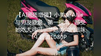 【AI画质增强】小美女 Allie 与男友爱爱，第一视角，感受她吃大鸡巴，艹她美穴的滋味！超清1080P