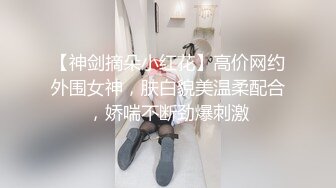 【神剑摘朵小红花】高价网约外围女神，肤白貌美温柔配合，娇喘不断劲爆刺激