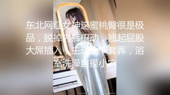 东北网红女神这蜜桃臀很是极品，脱掉内裤扭动，翘起屁股大屌插入，主动上下套弄，浴室洗澡自摸小穴