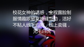 校花女神的诱惑，全程露脸制服情趣跟狼友撩骚互动，活好不粘人线下约啪，线上卖骚，无毛白虎