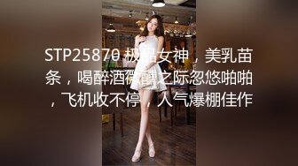 STP25870 极品女神，美乳苗条，喝醉酒微醺之际忽悠啪啪，飞机收不停，人气爆棚佳作