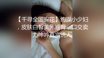 【千寻全国探花】约操小少妇，皮肤白皙美乳翘臀，口交卖力呻吟真实诱人