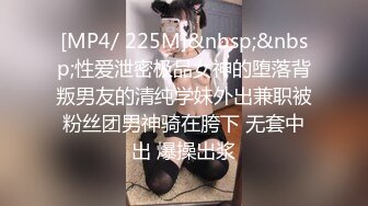 [MP4/ 225M]&nbsp;&nbsp;性爱泄密极品女神的堕落背叛男友的清纯学妹外出兼职被粉丝团男神骑在胯下 无套中出 爆操出浆