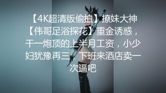 【4K超清版偷拍】撩妹大神【伟哥足浴探花】重金诱惑，干一炮顶的上半月工资，小少妇犹豫再三，下班来酒店卖一次逼吧