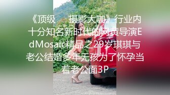 《顶级❤️摄影大咖》行业内十分知名新时代的网黄导演EdMosaic精品之29岁琪琪与老公结婚多年无孩为了怀孕当着老公面3P