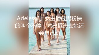 Adeless2」女主播被男粉操的叫个不停，鸡巴插进去她还会自己动