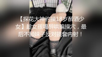 【探花大神约操18岁醉酒少女】趁女孩喝醉哄骗操穴，最后不顾妹子反对拔套内射！