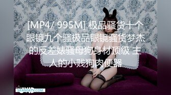 [MP4/ 995M] 极品骚货十个眼镜九个骚极品眼镜骚货梦杰的反差婊骚母狗身材顶级 主人的小贱狗肉便器