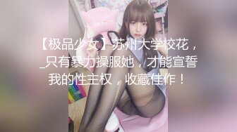 【极品少女】苏州大学校花，_只有暴力操服她，才能宣誓我的性主权，收藏佳作！