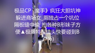 极品CP✅魔手》疯狂大胆坑神躲进商场女_厕独占一个坑位隔板缝中偸_拍各种B形妹子方便▲极限特写镜头快要碰到B了 (6)