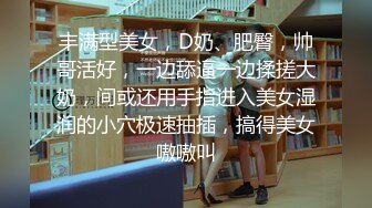 丰满型美女，D奶、肥臀，帅哥活好，一边舔逼一边揉搓大奶，间或还用手指进入美女湿润的小穴极速抽插，搞得美女嗷嗷叫