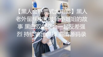 【黑人会所莞式大电影】黑人老外留学生和技师小姐姐的故事 黑白双色交合一起反差强烈 持续输出爆操 高清源码录制