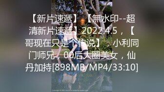 【新片速遞】 【無水印--超清新片速遞】2022.4.5，【哥现在只是个传说】，小利同门师兄，00后大圈美女，仙丹加持[898MB/MP4/33:10]