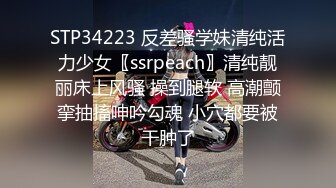 STP34223 反差骚学妹清纯活力少女〖ssrpeach〗清纯靓丽床上风骚 操到腿软 高潮颤挛抽搐呻吟勾魂 小穴都要被干肿了