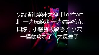 专约清纯学妹大神『Loeftart』 一边玩游戏 一边清纯校花口爆，小骚货太敏感了 小穴一模就喷水了！太反差了