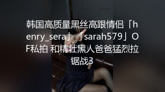 韩国高质量黑丝高跟情侣「henry_sera」「sarah579」OF私拍 和精壮黑人爸爸猛烈拉锯战3