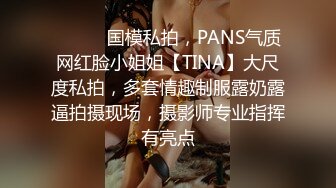 ⚫️⚫️国模私拍，PANS气质网红脸小姐姐【TINA】大尺度私拍，多套情趣制服露奶露逼拍摄现场，摄影师专业指挥有亮点