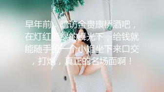 早年前，暗访金贵康桥酒吧，在灯红酒绿的舞光下，给钱就能随手拉一个小姐坐下来口交，打炮，真正的名场面啊！