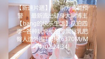 【新速片遞】 ☀️前方高能预警☀️最新流出健身大屌博主【bang的快乐生活】私拍四季~各种玩肏他的专属巨乳肥臀人造外围T母狗[6370M/MP4/02:24:34]