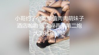 小哥约了个高颜值肉肉萌妹子酒店啪啪 洗完澡再来第二炮大力猛操呻吟