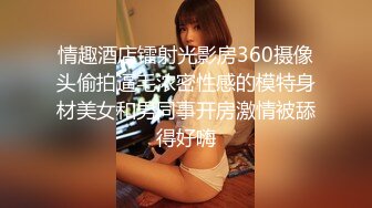 情趣酒店镭射光影房360摄像头偷拍逼毛浓密性感的模特身材美女和男同事开房激情被舔得好嗨