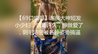 【69口嗨哥】泡良大神短发小少妇，饥渴许久，想做爱了，阴毛浓密被各种姿势搞逼