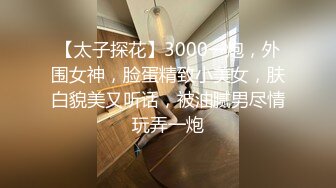 【太子探花】3000一炮，外围女神，脸蛋精致小美女，肤白貌美又听话，被油腻男尽情玩弄一炮