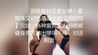 ❤️❤️顶级身材反差女神！卖原味又好色高颜大奶【困困狗】完结，各种紫薇露出啪啪被健身男友输出嗲叫不停，对话刺激