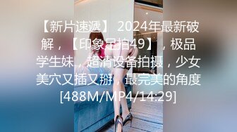 【新片速遞】 2024年最新破解，【印象足拍49】，极品学生妹，超清设备拍摄，少女美穴又插又掰，最完美的角度[488M/MP4/14:29]