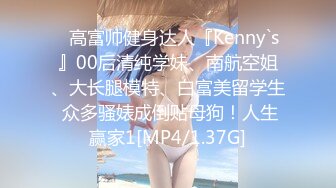 ⚡高富帅健身达人『Kenny`s』00后清纯学妹、南航空姐、大长腿模特、白富美留学生 众多骚婊成倒贴母狗！人生赢家1[MP4/1.37G]