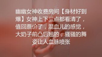 幽幽女神收费房间【身材好到爆】女神上下三点都看清了，值回票价了，混血儿的感觉，大奶子前凸后翘的，骚骚的舞姿让人血脉喷张