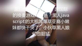 黑白配精彩4P大战，跨国际的换妻游戏吗这是？黑人javascript:的大粗屌爆草亚裔小嫩妹都快干哭了，小伙草黑人娘们也挺猛