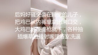 后妈好骚突袭在睡觉的儿子，把鸡巴从内裤里拿出来口交，大鸡巴好硬提枪就干，各种抽插爆草直接射嘴里浴室洗逼