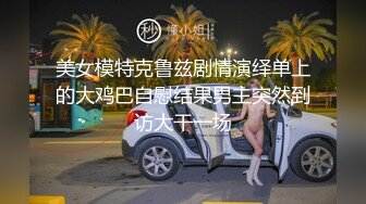 美女模特克鲁兹剧情演绎单上的大鸡巴自慰结果男主突然到访大干一场