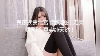 良家换妻泄密 清纯靓丽 无美颜无PS 真实纯天然！