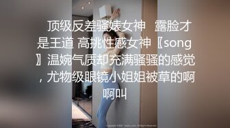 ✿顶级反差骚婊女神✿露脸才是王道 高挑性感女神〖song〗温婉气质却充满骚骚的感觉，尤物级眼镜小姐姐被草的啊啊叫