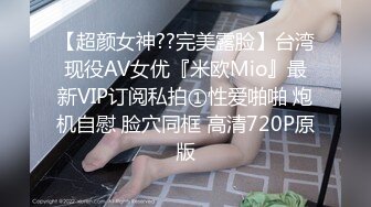 【超颜女神??完美露脸】台湾现役AV女优『米欧Mio』最新VIP订阅私拍①性爱啪啪 炮机自慰 脸穴同框 高清720P原版