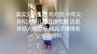 真实父子乱伦 有对话 中年父亲和大学儿子互操性爱 还是年轻人体力好 骚儿子操得老父亲嗷嗷叫