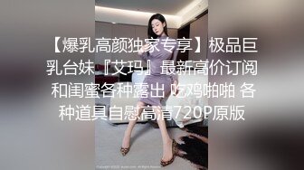 【爆乳高颜独家专享】极品巨乳台妹『艾玛』最新高价订阅 和闺蜜各种露出 吃鸡啪啪 各种道具自慰高清720P原版