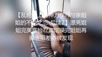 【乱伦史上封神力作??与亲姐姐的不伦之恋-后续2】漂亮姐姐完美露脸??宾馆操完姐姐再操表姐差点被发现