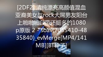 [2DF2] 清纯漂亮高颜值混血亚裔美女与rock大屌男友阳台上啪啪啪白带还挺多的1080p原版 2 - soav(2055410-4835840)_evMerge[MP4/141MB][BT种子]