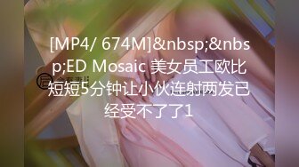 [MP4/ 674M]&nbsp;&nbsp;ED Mosaic 美女员工欧比短短5分钟让小伙连射两发已经受不了了1