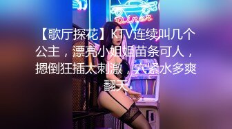 【歌厅探花】KTV连续叫几个公主，漂亮小姐姐苗条可人，摁倒狂插太刺激，穴紧水多爽翻天