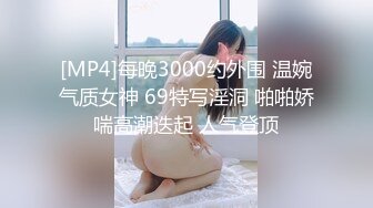 [MP4]每晚3000约外围 温婉气质女神 69特写淫洞 啪啪娇喘高潮迭起 人气登顶