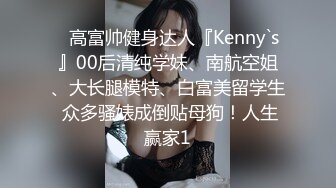 ⚡高富帅健身达人『Kenny`s』00后清纯学妹、南航空姐、大长腿模特、白富美留学生 众多骚婊成倒贴母狗！人生赢家1