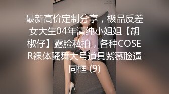 最新高价定制分享，极品反差女大生04年清纯小姐姐【胡椒仔】露脸私拍，各种COSER裸体骚舞大号道具紫薇脸逼同框 (9)