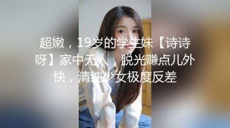 超嫩，19岁的学生妹【诗诗呀】家中无人，脱光赚点儿外快，清纯少女极度反差