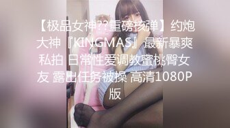 【极品女神??重磅核弹】约炮大神『KINGMAS』最新暴爽私拍 日常性爱调教蜜桃臀女友 露出任务被操 高清1080P版